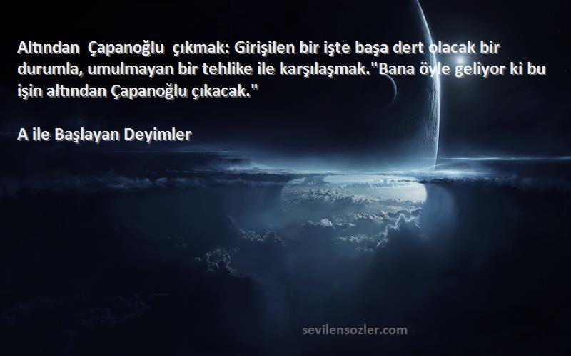 A ile Başlayan Deyimler Sözleri 
Altından Çapanoğlu çıkmak: Girişilen bir işte başa dert olacak bir durumla, umulmayan bir tehlike ile karşılaşmak.Bana öyle geliyor ki bu işin altından Çapanoğlu çıkacak.