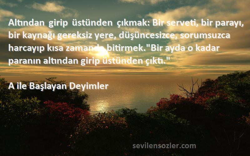 A ile Başlayan Deyimler Sözleri 
Altından girip üstünden çıkmak: Bir serveti, bir parayı, bir kaynağı gereksiz yere, düşüncesizce, sorumsuzca harcayıp kısa zamanda bitirmek.Bir ayda o kadar paranın altından girip üstünden çıktı.