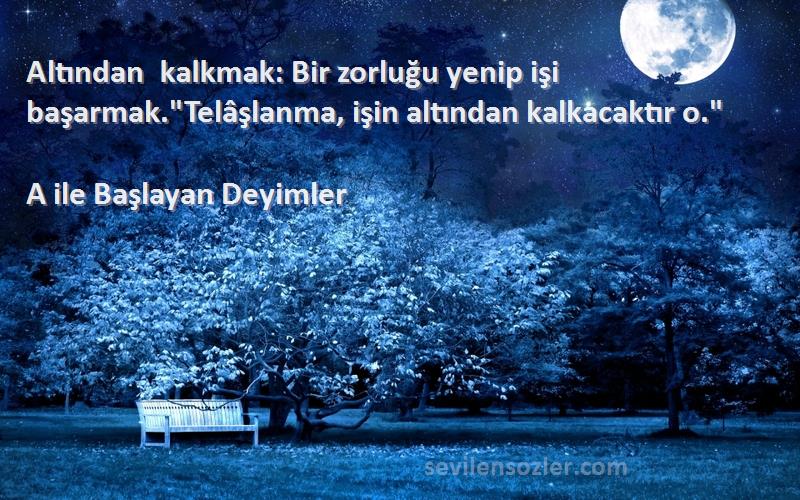 A ile Başlayan Deyimler - Altından kalkmak: Bir zorluğu yenip işi başarmak.Telâşlanma, işin altından kalkacaktır o.