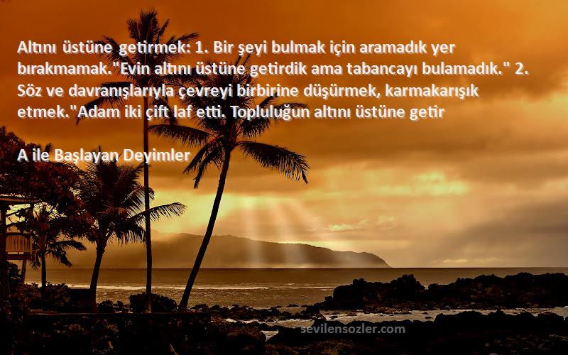 A ile Başlayan Deyimler Sözleri 
Altını üstüne getirmek: 1. Bir şeyi bulmak için aramadık yer bırakmamak.Evin altını üstüne getirdik ama tabancayı bulamadık. 2. Söz ve davranışlarıyla çevreyi birbirine düşürmek, karmakarışık etmek.Adam iki çift laf etti. Topluluğun altını üstüne getir