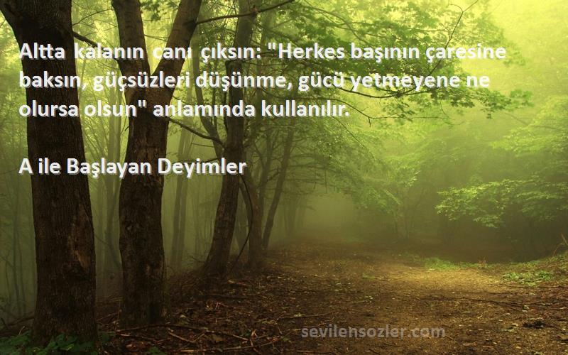 A ile Başlayan Deyimler Sözleri 
Altta kalanın canı çıksın: Herkes başının çaresine baksın, güçsüzleri düşünme, gücü yetmeyene ne olursa olsun anlamında kullanılır.