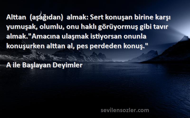 A ile Başlayan Deyimler Sözleri 
Alttan (aşağıdan) almak: Sert konuşan birine karşı yumuşak, olumlu, onu haklı görüyormuş gibi tavır almak.Amacına ulaşmak istiyorsan onunla konuşurken alttan al, pes perdeden konuş.