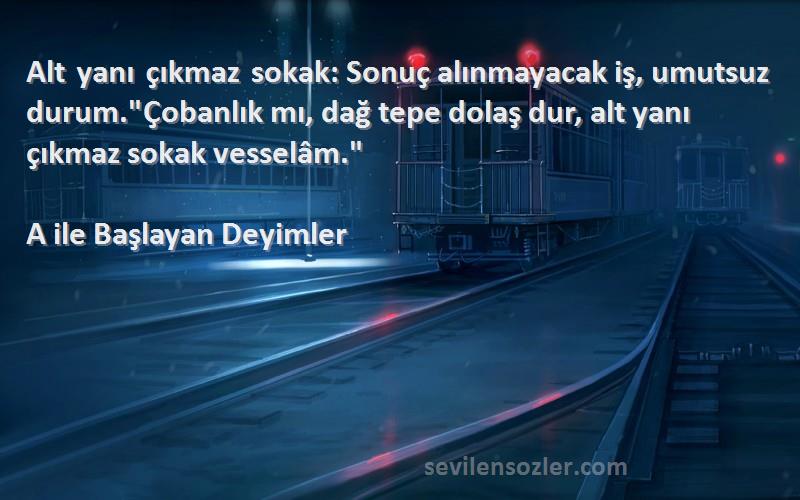 A ile Başlayan Deyimler Sözleri 
Alt yanı çıkmaz sokak: Sonuç alınmayacak iş, umutsuz durum.Çobanlık mı, dağ tepe dolaş dur, alt yanı çıkmaz sokak vesselâm.