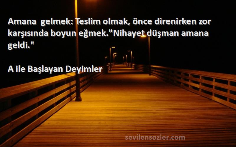 A ile Başlayan Deyimler - Amana gelmek: Teslim olmak, önce direnirken zor karşısında boyun eğmek.Nihayet düşman amana geldi....