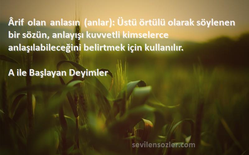 A ile Başlayan Deyimler Sözleri 
Ârif olan anlasın (anlar): Üstü örtülü olarak söylenen bir sözün, anlayışı kuvvetli kimselerce anlaşılabileceğini belirtmek için kullanılır.