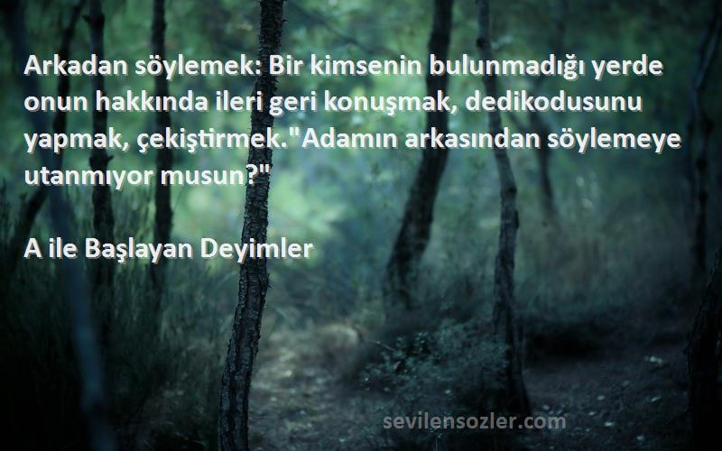 A ile Başlayan Deyimler Sözleri 
Arkadan söylemek: Bir kimsenin bulunmadığı yerde onun hakkında ileri geri konuşmak, dedikodusunu yapmak, çekiştirmek.Adamın arkasından söylemeye utanmıyor musun?