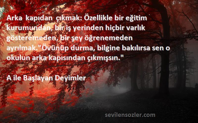 A ile Başlayan Deyimler Sözleri 
Arka kapıdan çıkmak: Özellikle bir eğitim kurumundan, bir iş yerinden hiçbir varlık gösteremeden, bir şey öğrenemeden ayrılmak.Övünüp durma, bilgine bakılırsa sen o okulun arka kapısından çıkmışsın.
