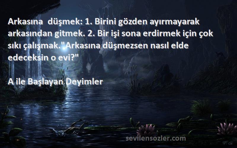 A ile Başlayan Deyimler Sözleri 
Arkasına düşmek: 1. Birini gözden ayırmayarak arkasından gitmek. 2. Bir işi sona erdirmek için çok sıkı çalışmak.Arkasına düşmezsen nasıl elde edeceksin o evi?