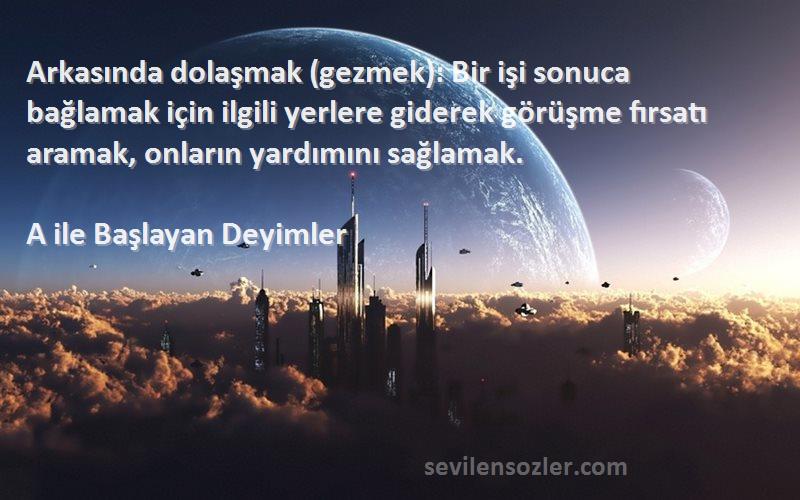 A ile Başlayan Deyimler Sözleri 
Arkasında dolaşmak (gezmek): Bir işi sonuca bağlamak için ilgili yerlere giderek görüşme fırsatı aramak, onların yardımını sağlamak.