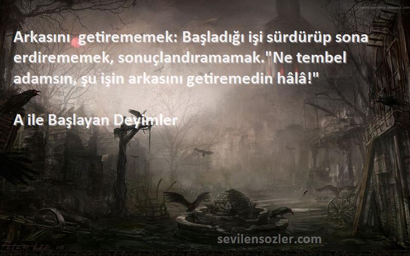 A ile Başlayan Deyimler Sözleri 
Arkasını getirememek: Başladığı işi sürdürüp sona erdirememek, sonuçlandıramamak.Ne tembel adamsın, şu işin arkasını getiremedin hâlâ!