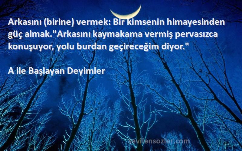 A ile Başlayan Deyimler Sözleri 
Arkasını (birine) vermek: Bir kimsenin himayesinden güç almak.Arkasını kaymakama vermiş pervasızca konuşuyor, yolu burdan geçireceğim diyor.