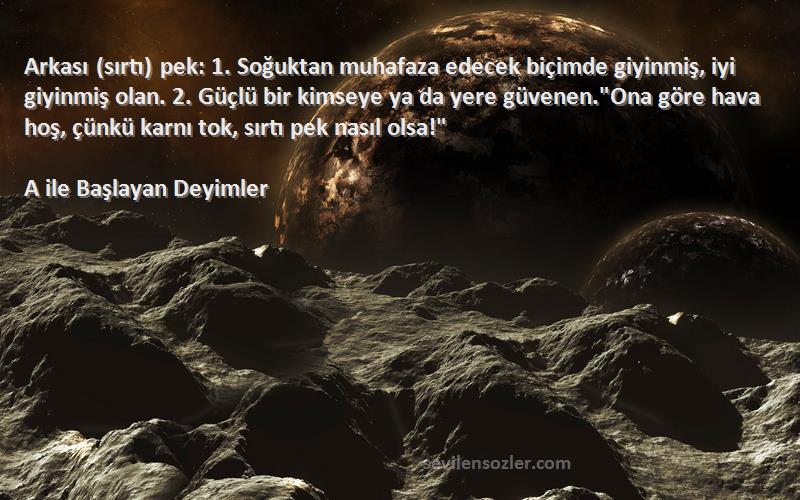 A ile Başlayan Deyimler Sözleri 
Arkası (sırtı) pek: 1. Soğuktan muhafaza edecek biçimde giyinmiş, iyi giyinmiş olan. 2. Güçlü bir kimseye ya da yere güvenen.Ona göre hava hoş, çünkü karnı tok, sırtı pek nasıl olsa!