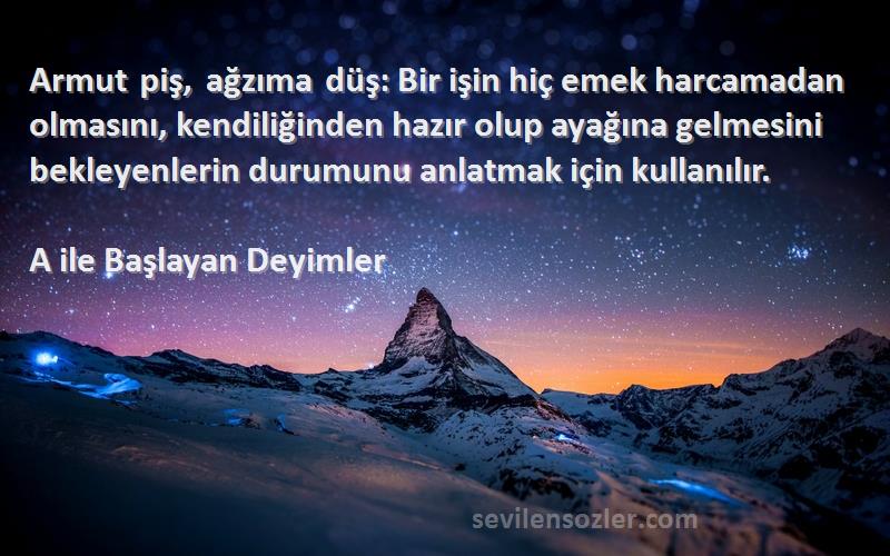 A ile Başlayan Deyimler Sözleri 
Armut piş, ağzıma düş: Bir işin hiç emek harcamadan olmasını, kendiliğinden hazır olup ayağına gelmesini bekleyenlerin durumunu anlatmak için kullanılır.