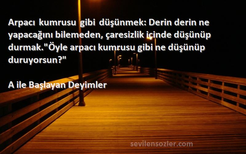 A ile Başlayan Deyimler Sözleri 
Arpacı kumrusu gibi düşünmek: Derin derin ne yapacağını bilemeden, çaresizlik içinde düşünüp durmak.Öyle arpacı kumrusu gibi ne düşünüp duruyorsun?