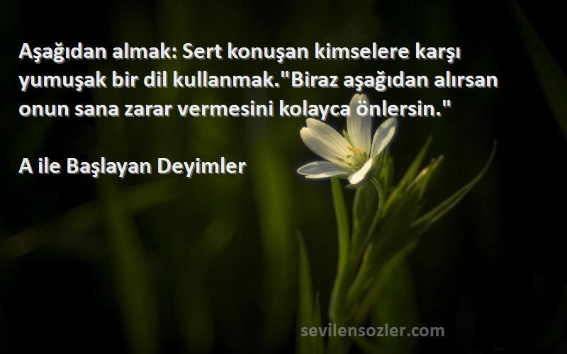 A ile Başlayan Deyimler Sözleri 
Aşağıdan almak: Sert konuşan kimselere karşı yumuşak bir dil kullanmak.Biraz aşağıdan alırsan onun sana zarar vermesini kolayca önlersin.
