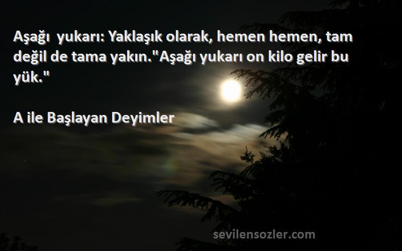 A ile Başlayan Deyimler Sözleri 
Aşağı yukarı: Yaklaşık olarak, hemen hemen, tam değil de tama yakın.Aşağı yukarı on kilo gelir bu yük.