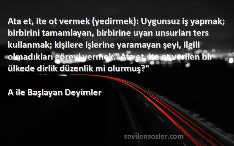 A ile Başlayan Deyimler Sözleri 
Ata et, ite ot vermek (yedirmek): Uygunsuz iş yapmak; birbirini tamamlayan, birbirine uyan unsurları ters kullanmak; kişilere işlerine yaramayan şeyi, ilgili olmadıkları görevi vermek.Ata et, ite ot verilen bir ülkede dirlik düzenlik mi olurmuş?