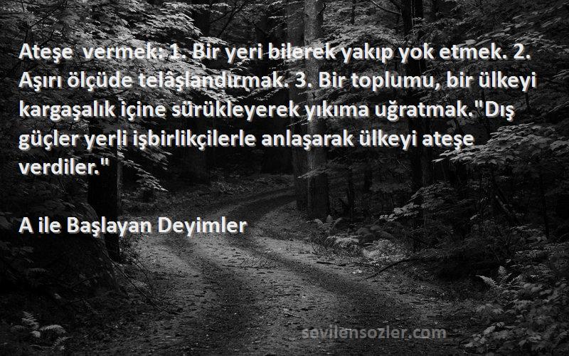 A ile Başlayan Deyimler Sözleri 
Ateşe vermek: 1. Bir yeri bilerek yakıp yok etmek. 2. Aşırı ölçüde telâşlandırmak. 3. Bir toplumu, bir ülkeyi kargaşalık içine sürükleyerek yıkıma uğratmak.Dış güçler yerli işbirlikçilerle anlaşarak ülkeyi ateşe verdiler.