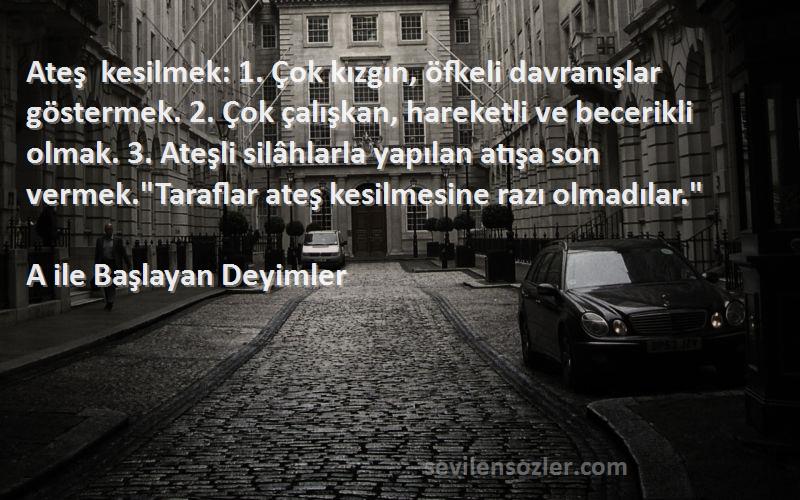 A ile Başlayan Deyimler Sözleri 
Ateş kesilmek: 1. Çok kızgın, öfkeli davranışlar göstermek. 2. Çok çalışkan, hareketli ve becerikli olmak. 3. Ateşli silâhlarla yapılan atışa son vermek.Taraflar ateş kesilmesine razı olmadılar.