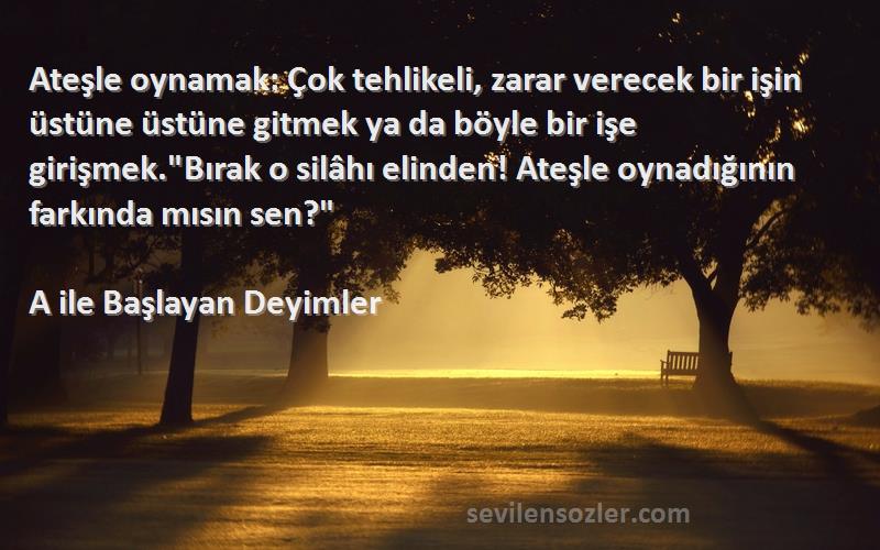 A ile Başlayan Deyimler Sözleri 
Ateşle oynamak: Çok tehlikeli, zarar verecek bir işin üstüne üstüne gitmek ya da böyle bir işe girişmek.Bırak o silâhı elinden! Ateşle oynadığının farkında mısın sen?