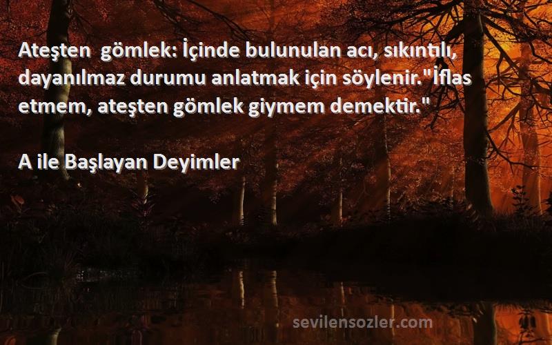 A ile Başlayan Deyimler Sözleri 
Ateşten gömlek: İçinde bulunulan acı, sıkıntılı, dayanılmaz durumu anlatmak için söylenir.İflas etmem, ateşten gömlek giymem demektir.