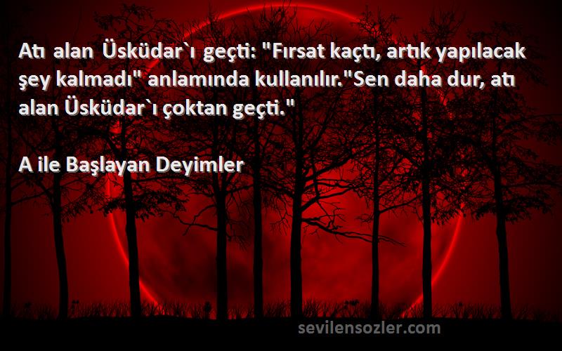 A ile Başlayan Deyimler Sözleri 
Atı alan Üsküdar`ı geçti: Fırsat kaçtı, artık yapılacak şey kalmadı anlamında kullanılır.Sen daha dur, atı alan Üsküdar`ı çoktan geçti.