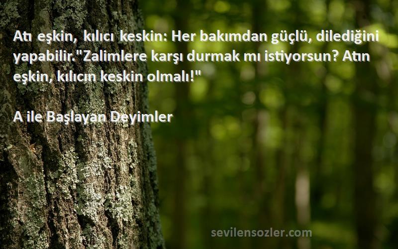 A ile Başlayan Deyimler Sözleri 
Atı eşkin, kılıcı keskin: Her bakımdan güçlü, dilediğini yapabilir.Zalimlere karşı durmak mı istiyorsun? Atın eşkin, kılıcın keskin olmalı!