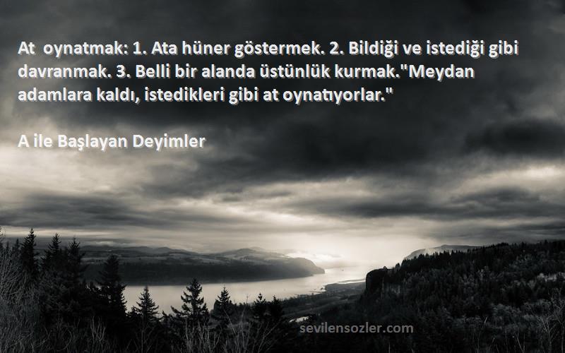 A ile Başlayan Deyimler Sözleri 
At oynatmak: 1. Ata hüner göstermek. 2. Bildiği ve istediği gibi davranmak. 3. Belli bir alanda üstünlük kurmak.Meydan adamlara kaldı, istedikleri gibi at oynatıyorlar.