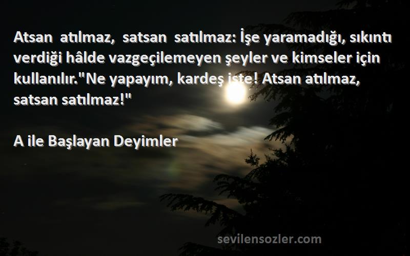 A ile Başlayan Deyimler Sözleri 
Atsan atılmaz, satsan satılmaz: İşe yaramadığı, sıkıntı verdiği hâlde vazgeçilemeyen şeyler ve kimseler için kullanılır.Ne yapayım, kardeş işte! Atsan atılmaz, satsan satılmaz!