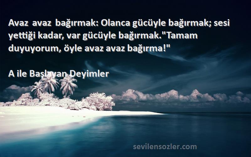 A ile Başlayan Deyimler Sözleri 
Avaz avaz bağırmak: Olanca gücüyle bağırmak; sesi yettiği kadar, var gücüyle bağırmak.Tamam duyuyorum, öyle avaz avaz bağırma!