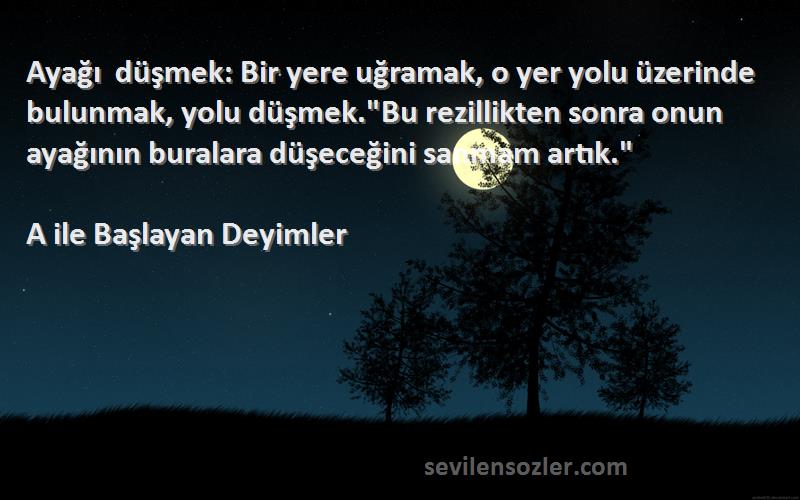 A ile Başlayan Deyimler Sözleri 
Ayağı düşmek: Bir yere uğramak, o yer yolu üzerinde bulunmak, yolu düşmek.Bu rezillikten sonra onun ayağının buralara düşeceğini sanmam artık.