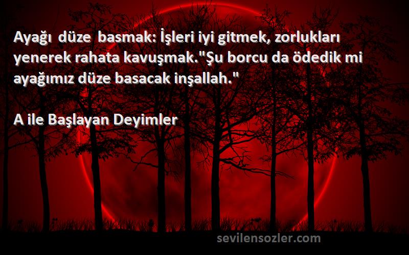 A ile Başlayan Deyimler Sözleri 
Ayağı düze basmak: İşleri iyi gitmek, zorlukları yenerek rahata kavuşmak.Şu borcu da ödedik mi ayağımız düze basacak inşallah.