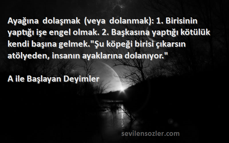 A ile Başlayan Deyimler Sözleri 
Ayağına dolaşmak (veya dolanmak): 1. Birisinin yaptığı işe engel olmak. 2. Başkasına yaptığı kötülük kendi başına gelmek.Şu köpeği birisi çıkarsın atölyeden, insanın ayaklarına dolanıyor.