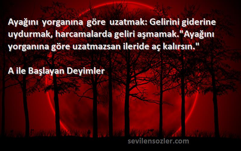 A ile Başlayan Deyimler Sözleri 
Ayağını yorganına göre uzatmak: Gelirini giderine uydurmak, harcamalarda geliri aşmamak.Ayağını yorganına göre uzatmazsan ileride aç kalırsın.