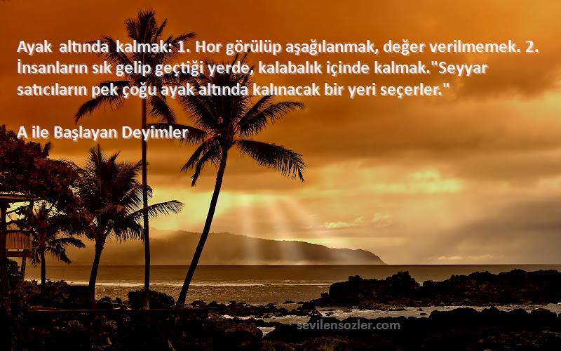 A ile Başlayan Deyimler Sözleri 
Ayak altında kalmak: 1. Hor görülüp aşağılanmak, değer verilmemek. 2. İnsanların sık gelip geçtiği yerde, kalabalık içinde kalmak.Seyyar satıcıların pek çoğu ayak altında kalınacak bir yeri seçerler.