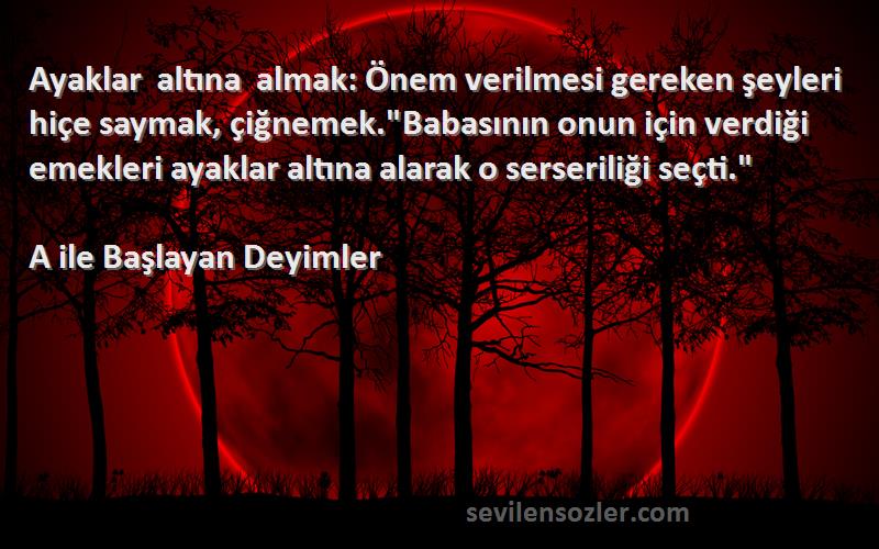 A ile Başlayan Deyimler Sözleri 
Ayaklar altına almak: Önem verilmesi gereken şeyleri hiçe saymak, çiğnemek.Babasının onun için verdiği emekleri ayaklar altına alarak o serseriliği seçti.