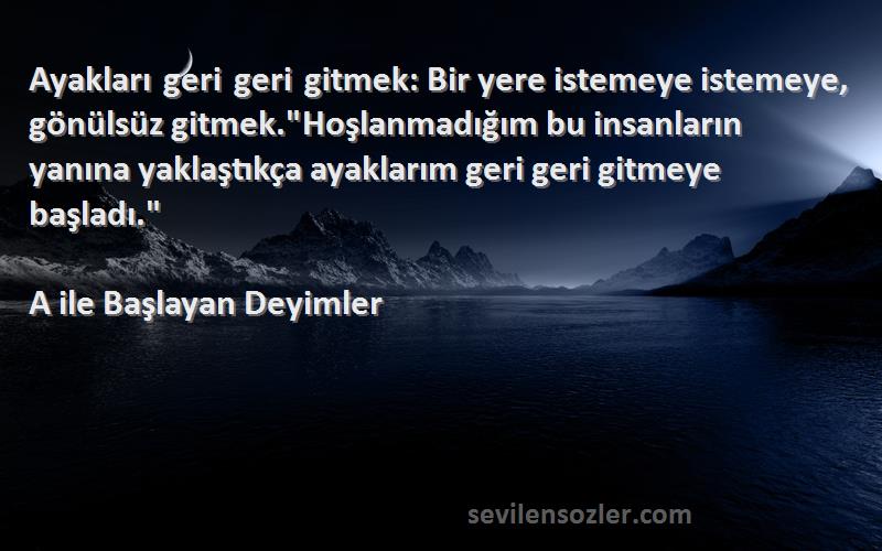 A ile Başlayan Deyimler Sözleri 
Ayakları geri geri gitmek: Bir yere istemeye istemeye, gönülsüz gitmek.Hoşlanmadığım bu insanların yanına yaklaştıkça ayaklarım geri geri gitmeye başladı.