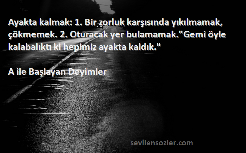 A ile Başlayan Deyimler Sözleri 
Ayakta kalmak: 1. Bir zorluk karşısında yıkılmamak, çökmemek. 2. Oturacak yer bulamamak.Gemi öyle kalabalıktı ki hepimiz ayakta kaldık.