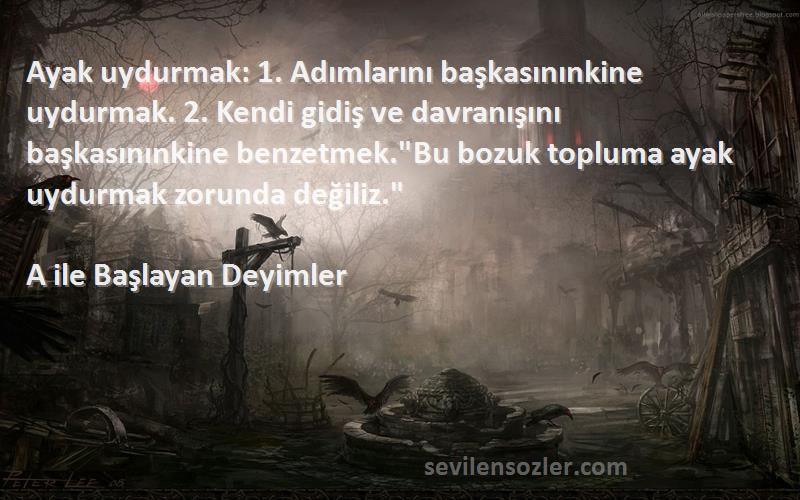 A ile Başlayan Deyimler Sözleri 
Ayak uydurmak: 1. Adımlarını başkasınınkine uydurmak. 2. Kendi gidiş ve davranışını başkasınınkine benzetmek.Bu bozuk topluma ayak uydurmak zorunda değiliz.