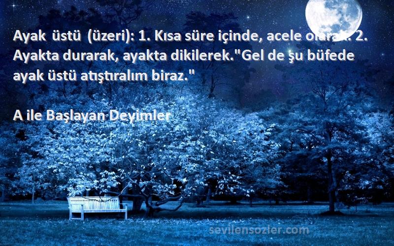 A ile Başlayan Deyimler Sözleri 
Ayak üstü (üzeri): 1. Kısa süre içinde, acele olarak. 2. Ayakta durarak, ayakta dikilerek.Gel de şu büfede ayak üstü atıştıralım biraz.