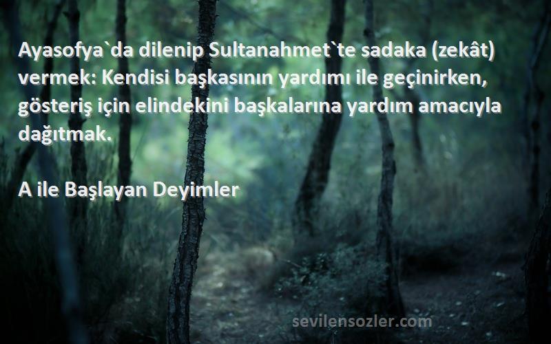 A ile Başlayan Deyimler Sözleri 
Ayasofya`da dilenip Sultanahmet`te sadaka (zekât) vermek: Kendisi başkasının yardımı ile geçinirken, gösteriş için elindekini başkalarına yardım amacıyla dağıtmak.