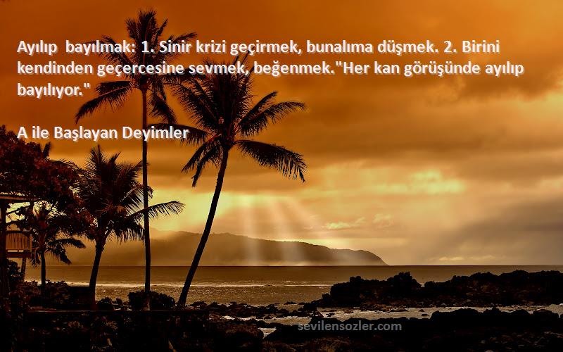 A ile Başlayan Deyimler Sözleri 
Ayılıp bayılmak: 1. Sinir krizi geçirmek, bunalıma düşmek. 2. Birini kendinden geçercesine sevmek, beğenmek.Her kan görüşünde ayılıp bayılıyor.