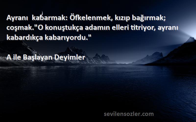 A ile Başlayan Deyimler Sözleri 
Ayranı kabarmak: Öfkelenmek, kızıp bağırmak; coşmak.O konuştukça adamın elleri titriyor, ayranı kabardıkça kabarıyordu.