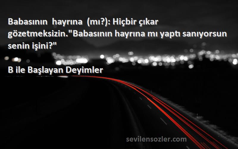 B ile Başlayan Deyimler Sözleri 
Babasının hayrına (mı?): Hiçbir çıkar gözetmeksizin.Babasının hayrına mı yaptı sanıyorsun senin işini?