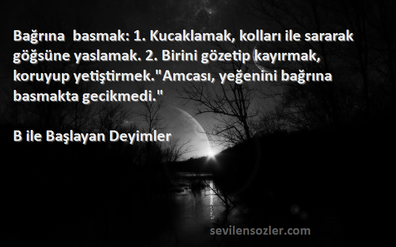 B ile Başlayan Deyimler Sözleri 
Bağrına basmak: 1. Kucaklamak, kolları ile sararak göğsüne yaslamak. 2. Birini gözetip kayırmak, koruyup yetiştirmek.Amcası, yeğenini bağrına basmakta gecikmedi.