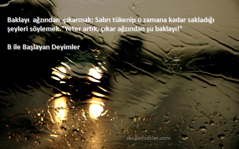 B ile Başlayan Deyimler Sözleri 
Baklayı ağzından çıkarmak: Sabrı tükenip o zamana kadar sakladığı şeyleri söylemek.Yeter artık, çıkar ağzından şu baklayı!