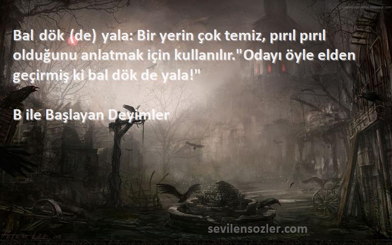 B ile Başlayan Deyimler Sözleri 
Bal dök (de) yala: Bir yerin çok temiz, pırıl pırıl olduğunu anlatmak için kullanılır.Odayı öyle elden geçirmiş ki bal dök de yala!