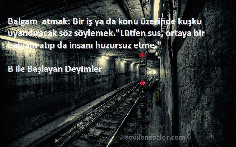 B ile Başlayan Deyimler Sözleri 
Balgam atmak: Bir iş ya da konu üzerinde kuşku uyandıracak söz söylemek.Lütfen sus, ortaya bir balgam atıp da insanı huzursuz etme.