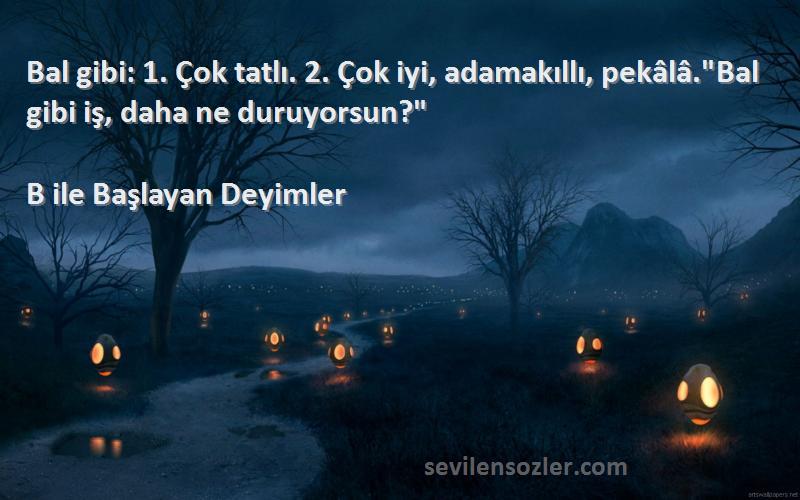 B ile Başlayan Deyimler Sözleri 
Bal gibi: 1. Çok tatlı. 2. Çok iyi, adamakıllı, pekâlâ.Bal gibi iş, daha ne duruyorsun?