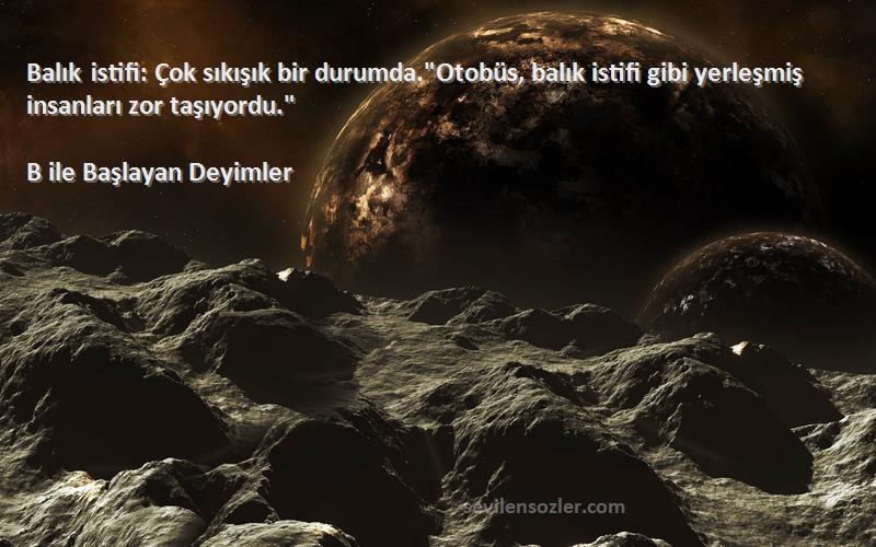 B ile Başlayan Deyimler Sözleri 
Balık istifi: Çok sıkışık bir durumda.Otobüs, balık istifi gibi yerleşmiş insanları zor taşıyordu.